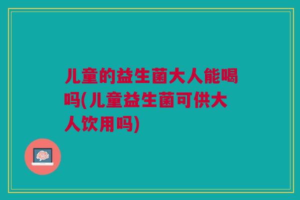 儿童的益生菌大人能喝吗(儿童益生菌可供大人饮用吗) 儿童的益生菌大人能喝吗(儿童益生菌可供大人饮用吗)