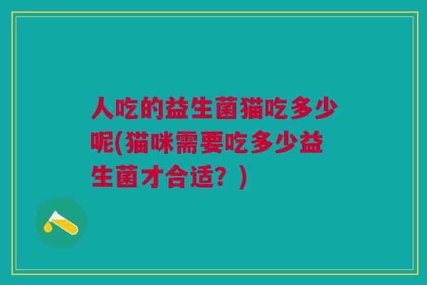 人吃的益生菌猫吃多少呢(猫咪需要吃多少益生菌才合适?)