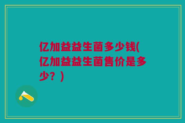 亿加益益生菌多少钱(亿加益益生菌售价是多少?) 亿加益益生菌多少钱(亿加益益生菌售价是多少?)