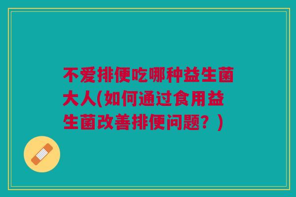 不爱排便吃哪种益生菌大人(如何通过食用益生菌改善排便问题?)