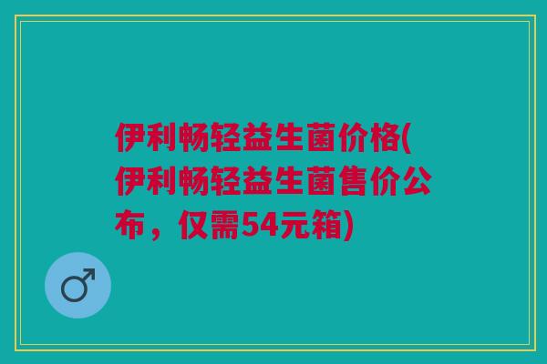 伊利畅轻益生菌价格(伊利畅轻益生菌售价公布,仅需54元箱)