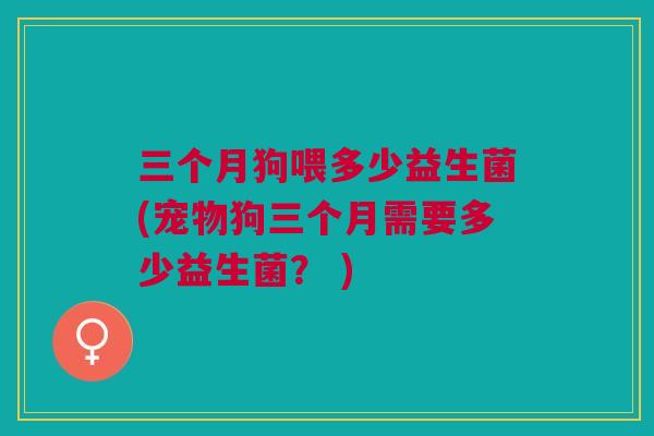三个月狗喂多少益生菌(宠物狗三个月需要多少益生菌? )