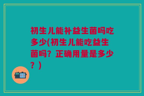 初生儿能补益生菌吗吃多少(初生儿能吃益生菌吗?正确用量是多少?)