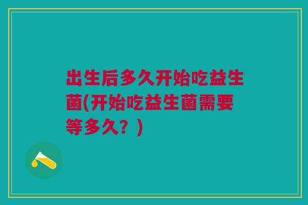 出生后多久开始吃益生菌(开始吃益生菌需要等多久?)