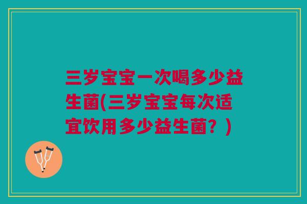 三岁宝宝一次喝多少益生菌(三岁宝宝每次适宜饮用多少益生菌?)