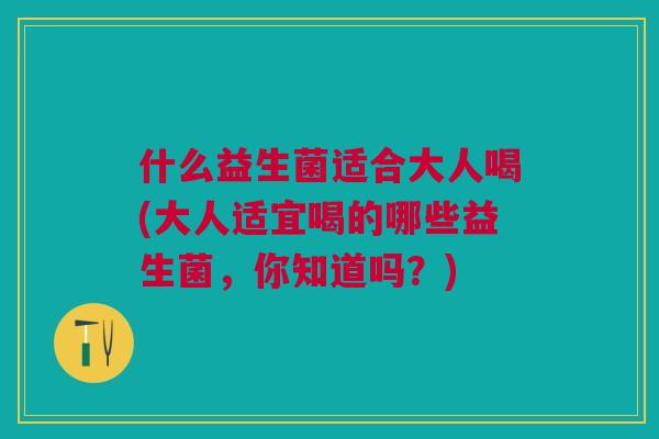 什么益生菌适合大人喝(大人适宜喝的哪些益生菌,你知道吗?)