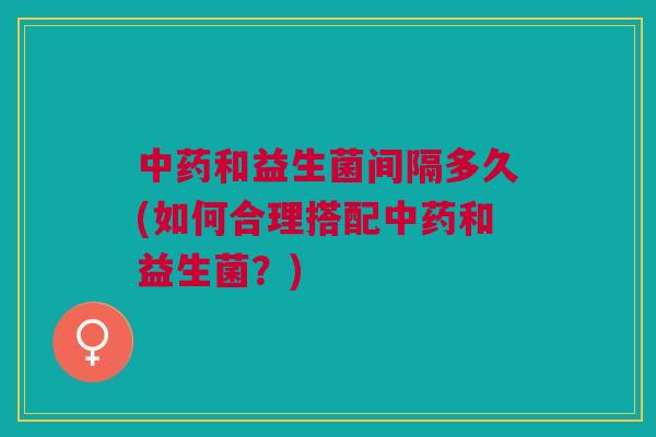 和益生菌间隔多久(如何合理搭配和益生菌?) 和益生菌间隔多久(如何合理搭配和益生菌?)