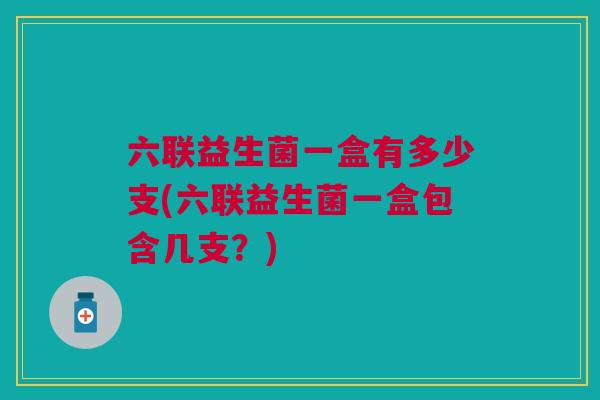 六联益生菌一盒有多少支(六联益生菌一盒包含几支?)