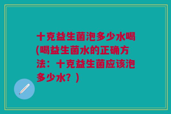 十克益生菌泡多少水喝(喝益生菌水的正确方法:十克益生菌应该泡多少水?) 十克益生菌泡多少水喝(喝益生菌水的正确方法:十克益生菌应该泡多少水?)