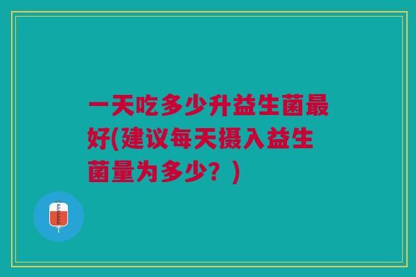 一天吃多少升益生菌最好(建议每天摄入益生菌量为多少?)