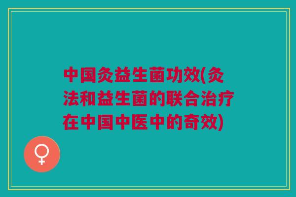 中国灸益生菌功效(灸法和益生菌的联合治疗在中国中医中的奇效)