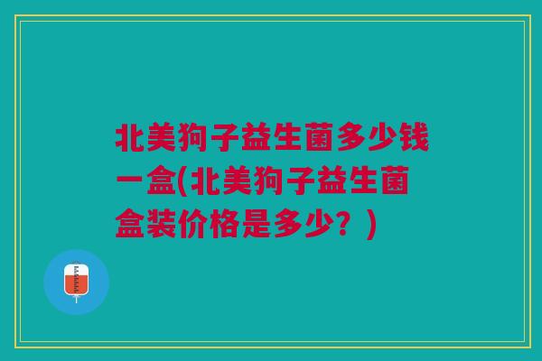 北美狗子益生菌多少钱一盒(北美狗子益生菌盒装价格是多少?)