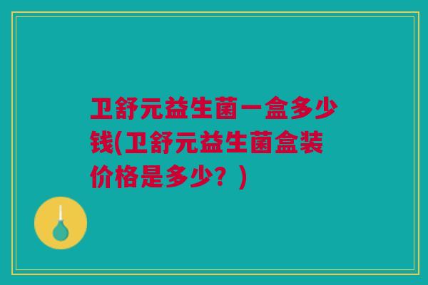 卫舒元益生菌一盒多少钱(卫舒元益生菌盒装价格是多少?)