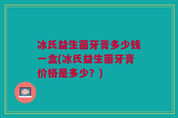 冰氏益生菌牙膏多少钱一盒(冰氏益生菌牙膏价格是多少?)