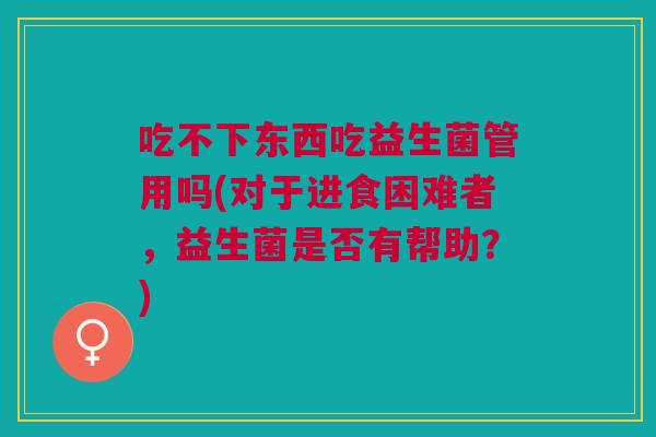 吃不下东西吃益生菌管用吗(对于进食困难者,益生菌是否有帮助?)