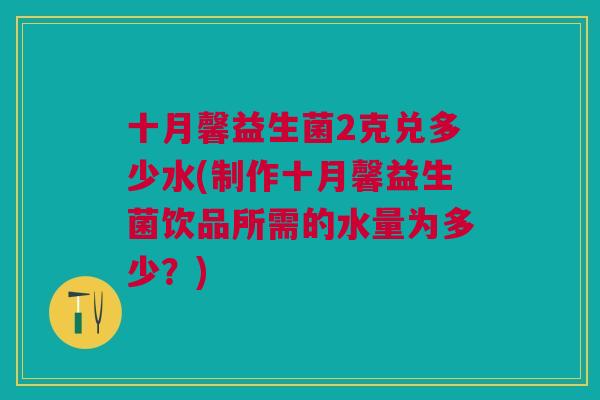 十月馨益生菌2克兑多少水(制作十月馨益生菌饮品所需的水量为多少?)