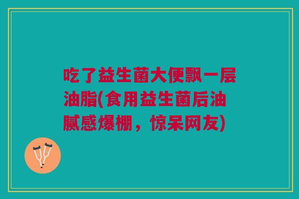 吃了益生菌大便飘一层油脂(食用益生菌后油腻感爆棚,惊呆网友) 吃了益生菌大便飘一层油脂(食用益生菌后油腻感爆棚,惊呆网友)