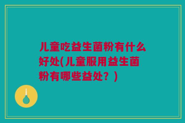 儿童吃益生菌粉有什么好处(儿童服用益生菌粉有哪些益处?)