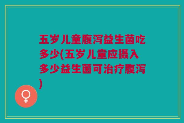 五岁儿童腹泻益生菌吃多少(五岁儿童应摄入多少益生菌可治疗腹泻)