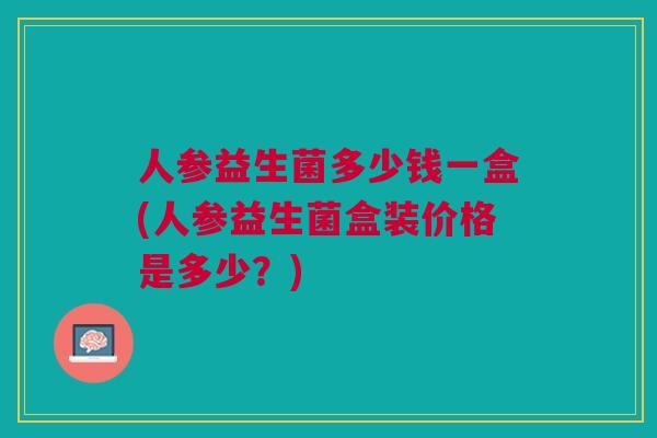 人参益生菌多少钱一盒(人参益生菌盒装价格是多少？)