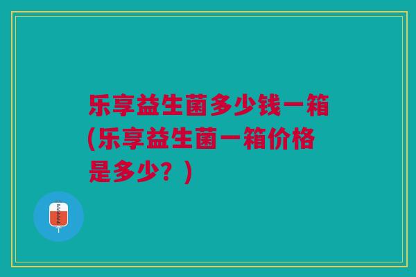 乐享益生菌多少钱一箱(乐享益生菌一箱价格是多少?) 乐享益生菌多少钱一箱(乐享益生菌一箱价格是多少?)
