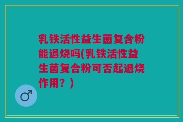 乳铁活性益生菌复合粉能退烧吗(乳铁活性益生菌复合粉可否起退烧作用？)