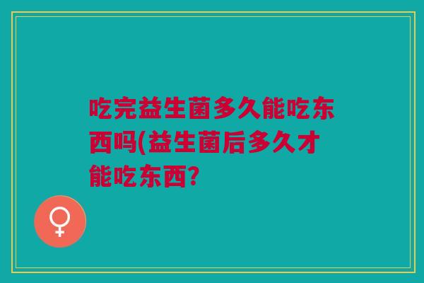 吃完益生菌多久能吃东西吗(益生菌后多久才能吃东西?