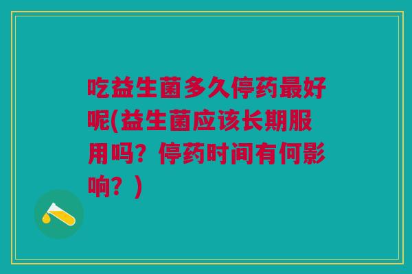 吃益生菌多久停药最好呢(益生菌应该长期服用吗?停药时间有何影响?)