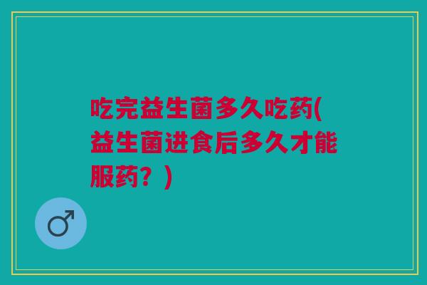吃完益生菌多久吃药(益生菌进食后多久才能服药?)