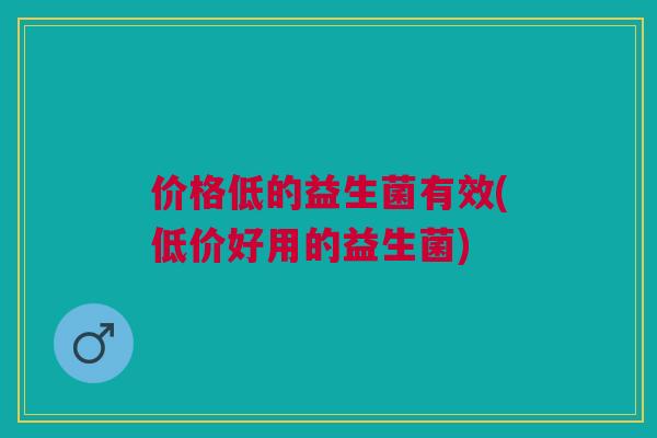 价格低的益生菌有效(低价好用的益生菌)
