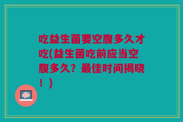 吃益生菌要空腹多久才吃(益生菌吃前应当空腹多久？最佳时间揭晓！)