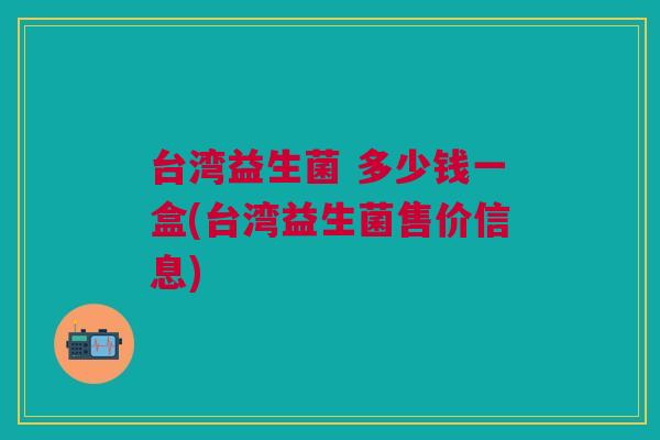 台湾益生菌 多少钱一盒(台湾益生菌售价信息)