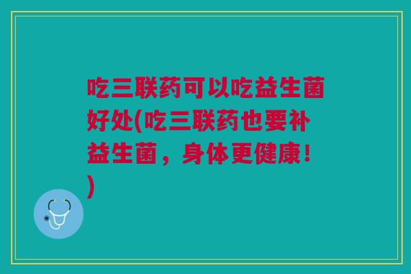 吃三联药可以吃益生菌好处(吃三联药也要补益生菌,身体更健康!)