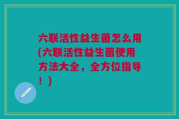 六联活性益生菌怎么用(六联活性益生菌使用方法大全,全方位指导!)