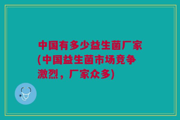 中国有多少益生菌厂家(中国益生菌市场竞争激烈,厂家众多)