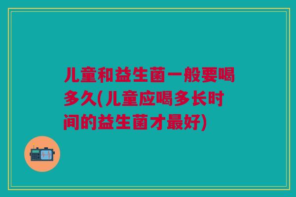 儿童和益生菌一般要喝多久(儿童应喝多长时间的益生菌才最好)