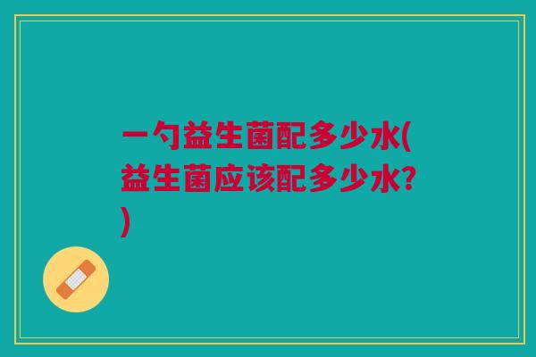 一勺益生菌配多少水(益生菌应该配多少水?) 一勺益生菌配多少水(益生菌应该配多少水?)