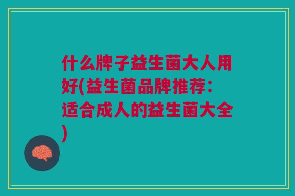 什么牌子益生菌大人用好(益生菌品牌推荐:适合成人的益生菌大全)