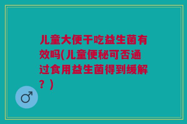 儿童大便干吃益生菌有效吗(儿童便秘可否通过食用益生菌得到缓解?)
