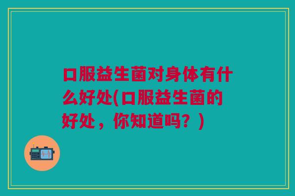 口服益生菌对身体有什么好处(口服益生菌的好处,你知道吗?)