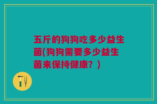 五斤的狗狗吃多少益生菌(狗狗需要多少益生菌来保持健康?)