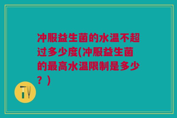 冲服益生菌的水温不超过多少度(冲服益生菌的最高水温限制是多少?)