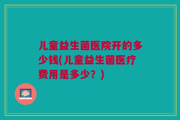 儿童益生菌医院开的多少钱(儿童益生菌医疗费用是多少?)