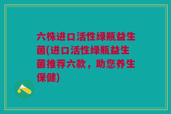 六株进口活性绿瓶益生菌(进口活性绿瓶益生菌推荐六款，助您养生保健)