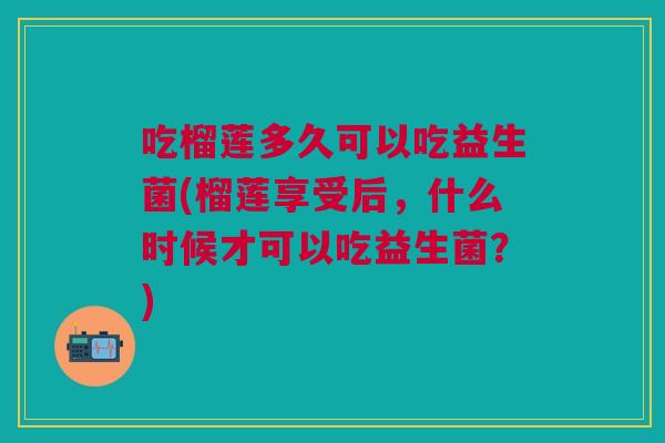 吃榴莲多久可以吃益生菌(榴莲享受后,什么时候才可以吃益生菌?) 吃榴莲多久可以吃益生菌(榴莲享受后,什么时候才可以吃益生菌?)