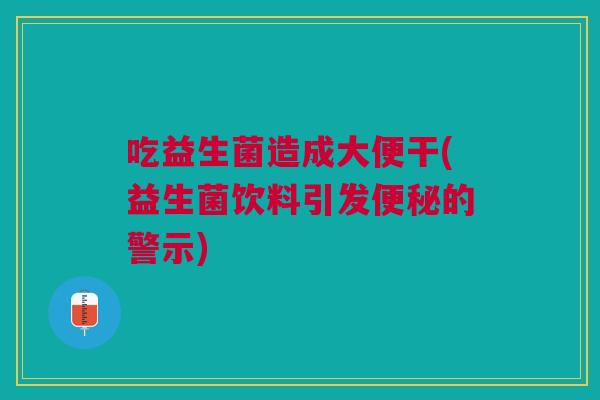 吃益生菌造成大便干(益生菌饮料引发便秘的警示)
