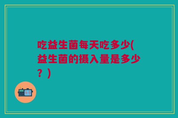 吃益生菌每天吃多少(益生菌的摄入量是多少?)