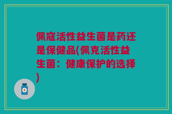 佩寇活性益生菌是药还是保健品(佩克活性益生菌:健康保护的选择)