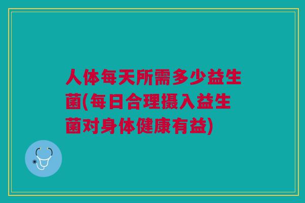 人体每天所需多少益生菌(每日合理摄入益生菌对身体健康有益)