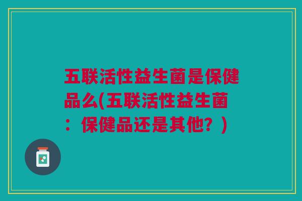 五联活性益生菌是保健品么(五联活性益生菌:保健品还是其他?)